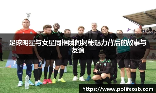 足球明星与女星同框瞬间揭秘魅力背后的故事与友谊